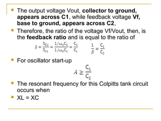  The output voltage Vout, collector to ground,
appears across C1, while feedback voltage Vf,
base to ground, appears across C2,
 Therefore, the ratio of the voltage Vf/Vout, then, is
the feedback ratio and is equal to the ratio of
 For oscillator start-up
 The resonant frequency for this Colpitts tank circuit
occurs when
 XL = XC
 