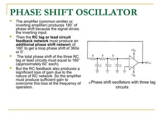 PHASE SHIFT OSCILLATOR
 The amplifier (common emitter or
inverting amplifier) produces 180 of
phase shift because the signal drives
the inverting input.
 Then the RC lag or lead circuit
feedback network must produce an
additional phase shift network of
180 to get a loop phase shift of 360o
or 0.
 The total phase shift of the three RC
lag or lead circuits must equal to 180
(approximately 60 each).
 But the RC feedback also produces a
significant loss of gain due to the
nature of RC network. So the amplifier
must produce sufficient gain to
overcome this loss at the frequency of
operation.
a.Phase shift oscillators with three lag
circuits
 