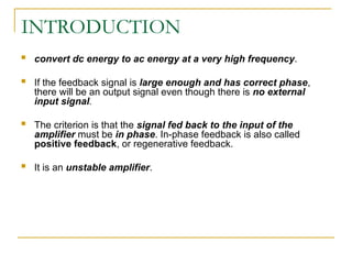INTRODUCTION
 convert dc energy to ac energy at a very high frequency.
 If the feedback signal is large enough and has correct phase,
there will be an output signal even though there is no external
input signal.
 The criterion is that the signal fed back to the input of the
amplifier must be in phase. In-phase feedback is also called
positive feedback, or regenerative feedback.
 It is an unstable amplifier.
 