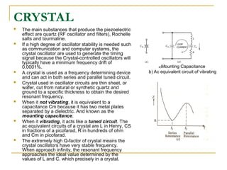 CRYSTAL
 The main substances that produce the piezoelectric
effect are quartz (RF oscillator and filters), Rochelle
salts and tourmaline.
 If a high degree of oscillator stability is needed such
as communication and computer systems, the
crystal oscillator are used to generate the timing
signal because the Crystal-controlled oscillators will
typically have a minimum frequency drift of
0.0001%.
 A crystal is used as a frequency determining device
and can act in both series and parallel tuned circuit.
 Crystal used in oscillator circuits are thin sheet, or
wafer, cut from natural or synthetic quartz and
ground to a specific thickness to obtain the desired
resonant frequency.
 When it not vibrating, it is equivalent to a
capacitance Cm because it has two metal plates
separated by a dielectric. And known as the
mounting capacitance.
 When it vibrating, it acts like a tuned circuit. The
ac equivalent circuits of a crystal are L in Henry, CS
in fractions of a picofarad, R in hundreds of ohm
and Cm in picofarad.
 The extremely high Q-factor of crystal means the
crystal oscillators have very stable frequency.
When approach infinity, the resonant frequency
approaches the ideal value determined by the
values of L and C. which precisely in a crystal.
a)Mounting Capacitance
b) Ac equivalent circuit of vibrating
 