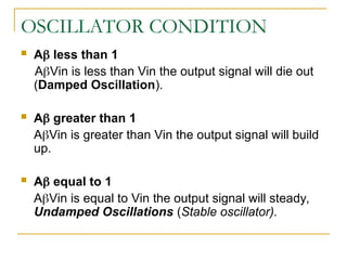 OSCILLATOR CONDITION
 A less than 1
AVin is less than Vin the output signal will die out
(Damped Oscillation).
 A greater than 1
AVin is greater than Vin the output signal will build
up.
 A equal to 1
AVin is equal to Vin the output signal will steady,
Undamped Oscillations (Stable oscillator).
 