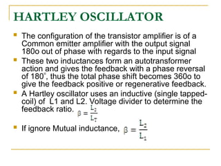  The configuration of the transistor amplifier is of a
Common emitter amplifier with the output signal
180o out of phase with regards to the input signal
 These two inductances form an autotransformer
action and gives the feedback with a phase reversal
of 180, thus the total phase shift becomes 360o to
give the feedback positive or regenerative feedback.
 A Hartley oscillator uses an inductive (single tapped-
coil) of L1 and L2. Voltage divider to determine the
feedback ratio.
 If ignore Mutual inductance,
HARTLEY OSCILLATOR
 