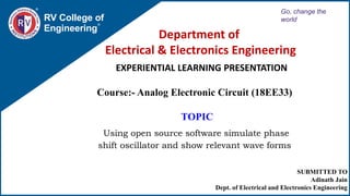 SUBMITTED TO
Adinath Jain
Dept. of Electrical and Electronics Engineering
Department of
Electrical & Electronics Engineering
RV College of
Engineering
Go, change the
world
EXPERIENTIAL LEARNING PRESENTATION
Course:- Analog Electronic Circuit (18EE33)
TOPIC
Using open source software simulate phase
shift oscillator and show relevant wave forms
 