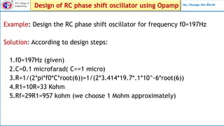 RV College of
Engineering Go, Change the World
Design of RC phase shift oscillator using Opamp
Example: Design the RC phase shift oscillator for frequency f0=197Hz
Solution: According to design steps:
1.f0=197Hz (given)
2.C=0.1 microfarad( C<=1 micro)
3.R=1/(2*pi*f0*C*root(6))=1/(2*3.414*19.7*.1*10^-6*root(6))
4.R1=10R=33 Kohm
5.Rf=29R1=957 kohm (we choose 1 Mohm approximately)
 