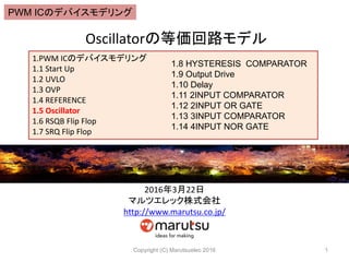 Oscillatorの等価回路モデル
Copyright (C) Marutsuelec 2016 1
1.PWM ICのデバイスモデリング
1.1 Start Up
1.2 UVLO
1.3 OVP
1.4 REFERENCE
1.5 Oscillator
1.6 RSQB Flip Flop
1.7 SRQ Flip Flop
1.8 HYSTERESIS COMPARATOR
1.9 Output Drive
1.10 Delay
1.11 2INPUT COMPARATOR
1.12 2INPUT OR GATE
1.13 3INPUT COMPARATOR
1.14 4INPUT NOR GATE
2016年3月22日
マルツエレック株式会社
http://www.marutsu.co.jp/
PWM ICのデバイスモデリング
 