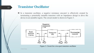 Transistor Oscillator
 In a transistor oscillator, a negative resistance one-port is effectively created by
terminating a potentially unstable transistor with an impedance design to drive the
device in an unstable region. The circuit model is shown in Figure 3.
Oscillator Design
13
Figure 3. Circuit for a two-port transistor oscillator
 