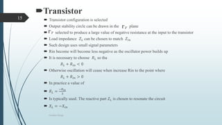 Transistor
 Transistor configuration is selected
 Output stability circle can be drawn in the plane
 selected to produce a large value of negative resistance at the input to the transistor
 Load impedance 𝑍 𝐿 can be chosen to match 𝑍𝑖𝑛
 Such design uses small signal parameters
 Rin become will become less negative as the oscillator power builds up
 It is necessary to choose 𝑅 𝐿 so tha
𝑅 𝐿 + 𝑅𝑖𝑛 < 0
 Otherwise oscillation will cease when increase Rin to the point where
𝑅 𝐿 + 𝑅𝑖𝑛 > 0
 In practice a value of
 𝑅 𝐿 =
−𝑅 𝑖𝑛
3
 Is typically used. The reactive part 𝑍 𝐿 is chosen to resonate the circuit
 𝑋 𝐿 = −𝑋𝑖𝑛
Oscillator Design
15
 