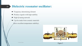 Dielectric resonator oscillator:
 Frequency determining element
 Produce signals with high stability
 High Q tuning network
 Can be made from ceramic materials
(have excellent temperature stability).
Oscillator Design
18
Figure 5
 