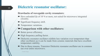 Dielectric resonator oscillator:
Drawbacks of waveguide cavity resonators:
 Have unloaded Qs of 10^4 or more, not suited for microwave integrated
circuitry.
 Significant frequency drift.
 Temperature variations.
Comparison with other oscillators:
 Better power efficiency.
 High frequency pulling factor.
 Dielectric resonator oscillator exhibits less variation over temperature than
other oscillators as it can be made from ceramic materials that have excellent
temperature stability.
 Due to these reasons, Transistor Dielectric resonator oscillator are in common
use over entire microwave.
Oscillator Design
19
 