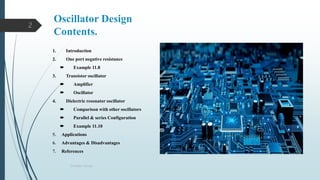 Oscillator Design
Contents.
2
1. Introduction
2. One port negative resistance
 Example 11.8
3. Transistor oscillator
 Amplifier
 Oscillator
4. Dielectric resonator oscillator
 Comparison with other oscillators
 Parallel & series Configuration
 Example 11.10
5. Applications
6. Advantages & Disadvantages
7. References
Oscillator Design
 