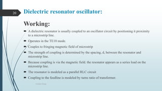 Dielectric resonator oscillator:
Working:
 A dielectric resonator is usually coupled to an oscillator circuit by positioning it proximity
to a microstrip line.
 Operates in the TE10 mode.
 Couples to fringing magnetic field of microstrip
 The strength of coupling is determined by the spacing, d, between the resonator and
microstrip line.
 Because coupling is via the magnetic field. the resonator appears as a series load on the
microstrip line.
 The resonator is modeled as a parallel RLC circuit
 Coupling to the feedline is modeled by turns ratio of transformer.
Oscillator Design
20
 