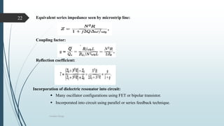 Oscillator Design
22 Equivalent series impedance seen by microstrip line:
Coupling factor:
Reflection coefficient:
Incorporation of dielectric resonator into circuit:
 Many oscillator configurations using FET or bipolar transistor.
 Incorporated into circuit using parallel or series feedback technique.
 