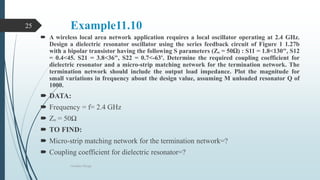 Example11.10
 A wireless local area network application requires a local oscillator operating at 2.4 GHz.
Design a dielectric resonator oscillator using the series feedback circuit of Figure 1 1.27b
with a bipolar transistor having the following S parameters (Zₒ = 50Ω) : S11 = 1.8<130", S12
= 0.4<45. S21 = 3.8<36", S22 = 0.7<-63'. Determine the required coupling coefficient for
dielectric resonator and a micro-strip matching network for the termination network. The
termination network should include the output load impedance. Plot the magnitude for
small variations in frequency about the design value, assuming M unloaded resonator Q of
1000.
 DATA:
 Frequency = f= 2.4 GHz
 Zₒ = 50Ω
 TO FIND:
 Micro-strip matching network for the termination network=?
 Coupling coefficient for dielectric resonator=?
Oscillator Design
25
 