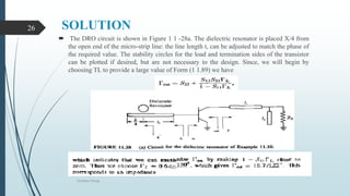 SOLUTION
 The DRO circuit is shown in Figure 1 1 -28a. The dielectric resonator is placed X/4 from
the open end of the micro-strip line: the line length t, can be adjusted to match the phase of
the required value. The stability circles for the load and termination sides of the transistor
can be plotted if desired, but are not necessary to the design. Since, we will begin by
choosing TL to provide a large value of Form (1 1.89) we have
Oscillator Design
26
Oscillator Design
26
 