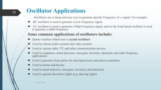 Oscillator Applications
Oscillators are a cheap and easy way to generate specific Frequency of a signal. For example,
 RC oscillator is used to generate a Low Frequency signal,
 LC oscillator is used to generate a High Frequency signal, and an Op-Amp based oscillator is used
to generate a stable frequency
Some common applications of oscillators include:
 Quartz watches (which uses a crystal oscillator)
 Used in various audio systems and video systems
 Used in various radio, TV, and other communication devices
 Used in computers, metal detectors, stun guns, inverters, ultrasonic and radio frequency
applications.
 Used to generate clock pulses for microprocessors and micro-controllers
 Used in alarms and buzzes
 Used in metal detectors, stun guns, inverters, and ultrasonic
 Used to operate decorative lights (e.g. dancing lights)
Oscillator Design
29
 