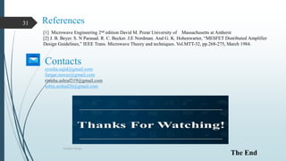 References
Oscillator Design
31
[1] Microwave Engineering 2nd edition David M. Pozar University of Massachusetts at Amherst
[2] J. B. Beyer. S. N Parasad. R. C. Becker. J.E Nordman. And G. K. Hohenwarter, “MESFET Distributed Amplifier
Design Guidelines,” IEEE Trans. Microwave Theory and techniques. Vol.MTT-32, pp.268-275, March 1984.
eyesha.sajid@gmail.com
farnaz.nawaz@gmail.com
rimsha.ashraf319@gmail.com
sobia.arshad26@gmail.com
Contacts
The End
 