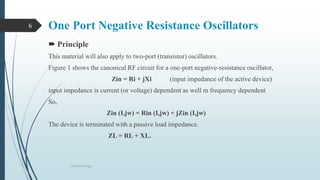 One Port Negative Resistance Oscillators
 Principle
This material will also apply to two-port (transistor) oscillators.
Figure 1 shows the canonical RF circuit for a one-port negative-resistance oscillator,
Zin = Ri + jXi (input impedance of the active device)
input impedance is current (or voltage) dependent as well m frequency dependent
So,
Zin (I,jw) = Rin (I,jw) + jZin (I,jw)
The device is terminated with a passive load impedance.
ZL = RL + XL.
Oscillator Design
6
 