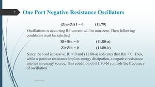 One Port Negative Resistance Oscillators
(Zin+Zl) I = 0 (11.79)
Oscillations is occurring RF current will be non-zero. Then following
conditions must be satisfied
Rl+Rin = 0 (11.80-a)
Zl+Zin = 0 (11.80-b)
Since the load is passive. Rl > 0 and (11.80-a) indicates that Rin < 0. Thus,
while a positive resistance implies energy dissipation, a negative resistance
implies an energy source. This condition of (11.80-b) controls the frequency
of oscillation.
Oscillator Design
7
 
