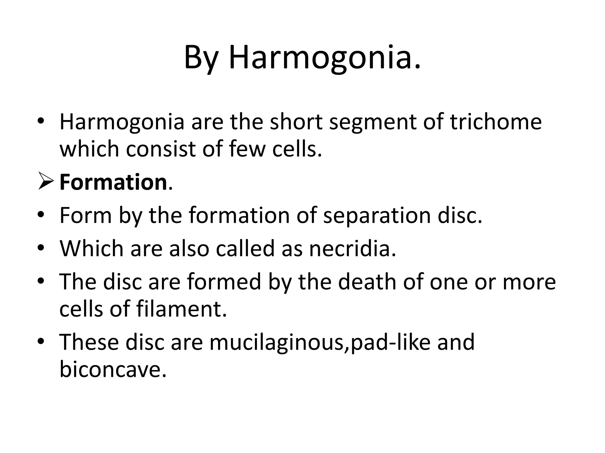 By Harmogonia.
• Harmogonia are the short segment of trichome
which consist of few cells.
Formation.
• Form by the formation of separation disc.
• Which are also called as necridia.
• The disc are formed by the death of one or more
cells of filament.
• These disc are mucilaginous,pad-like and
biconcave.
 