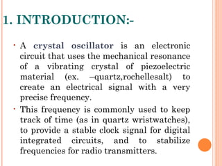 1. INTRODUCTION:-
 •   A crystal oscillator is an electronic
     circuit that uses the mechanical resonance
     of a vibrating crystal of piezoelectric
     material (ex. –quartz,rochellesalt) to
     create an electrical signal with a very
     precise frequency.
 •   This frequency is commonly used to keep
     track of time (as in quartz wristwatches),
     to provide a stable clock signal for digital
     integrated circuits, and to stabilize
     frequencies for radio transmitters.
 
