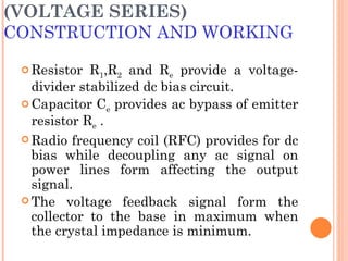 (VOLTAGE SERIES)
CONSTRUCTION AND WORKING

  Resistor  R1,R2 and Re provide a voltage-
   divider stabilized dc bias circuit.
  Capacitor Ce provides ac bypass of emitter
   resistor Re .
  Radio frequency coil (RFC) provides for dc
   bias while decoupling any ac signal on
   power lines form affecting the output
   signal.
  The voltage feedback signal form the
   collector to the base in maximum when
   the crystal impedance is minimum.
 