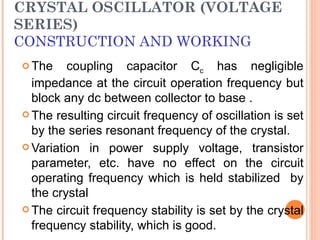 CRYSTAL OSCILLATOR (VOLTAGE
SERIES)
CONSTRUCTION AND WORKING
 The    coupling capacitor Cc has negligible
  impedance at the circuit operation frequency but
  block any dc between collector to base .
 The resulting circuit frequency of oscillation is set
  by the series resonant frequency of the crystal.
 Variation in power supply voltage, transistor
  parameter, etc. have no effect on the circuit
  operating frequency which is held stabilized by
  the crystal
 The circuit frequency stability is set by the crystal
  frequency stability, which is good.
 