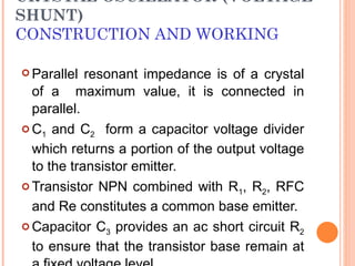 CRYSTAL OSCILLATOR (VOLTAGE
SHUNT)
CONSTRUCTION AND WORKING

 Parallel  resonant impedance is of a crystal
  of a maximum value, it is connected in
  parallel.
 C1 and C2 form a capacitor voltage divider

  which returns a portion of the output voltage
  to the transistor emitter.
 Transistor NPN combined with R1, R2, RFC

  and Re constitutes a common base emitter.
 Capacitor C3 provides an ac short circuit R2

  to ensure that the transistor base remain at
 
