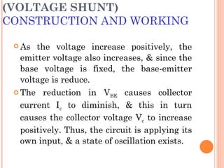 (VOLTAGE SHUNT)
CONSTRUCTION AND WORKING

  As  the voltage increase positively, the
   emitter voltage also increases, & since the
   base voltage is fixed, the base-emitter
   voltage is reduce.
  The reduction in VBE causes collector

   current Ic to diminish, & this in turn
   causes the collector voltage Vc to increase
   positively. Thus, the circuit is applying its
   own input, & a state of oscillation exists.
 
