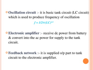  Oscillation circuit :­ it is basic tank circuit (LC circuit) 

  which is used to produce frequency of oscillation
                    f = 1/2π(LC)1/2

 Electronic amplifier :­ receive dc power from battery 

  & convert into the ac power for supply to the tank 
  circuit.

 Feedback network :­ it is supplied o/p part to tank 

  circuit to the electronic amplifier.
 