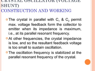 CRYSTAL OSCILLATOR (VOLTAGE
SHUNT)
CONSTRUCTION AND WORKING
  The    crystal in parallel with C1 & C2 permit
   max. voltage feedback form the collector to
   emitter when its impedance is maximum,
   i.e., at its parallel resonant frequency.
  At other frequencies, the crystal impedance
   is low, and so the resultant feedback voltage
   is too small to sustain oscillation.
  The oscillation frequency is stabilized at the
   parallel resonant frequency of the crystal.
 