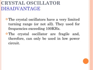 CRYSTAL OSCILLATOR
DISADVANTAGE

  The  crystal oscillators have a very limited
   turning range (or not all). They used for
   frequencies exceeding 100KHz.
  The crystal oscillator are fragile and,

   therefore, can only be used in low power
   circuit.
 