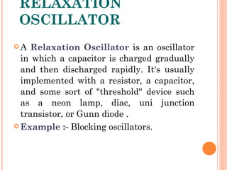 RELAXATION
 OSCILLATOR
A   Relaxation Oscillator is an oscillator
  in which a capacitor is charged gradually
  and then discharged rapidly. It's usually
  implemented with a resistor, a capacitor,
  and some sort of "threshold" device such
  as a neon lamp, diac, uni junction
  transistor, or Gunn diode .
 Example :- Blocking oscillators.
 