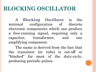 BLOCKING OSCILLATOR
     A Blocking Oscillator is the
 minimal      configuration  of    discrete
 electronic components which can produce
 a free-running signal, requiring only a
 capacitor,     transformer,    and     one
 amplifying component.
     The name is derived from the fact that
 the transistor (or tube) is cut-off or
 "blocked" for most of the duty-cycle,
 producing periodic pulses.
 