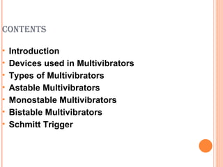 CONTENTS

   Introduction
   Devices used in Multivibrators
   Types of Multivibrators
   Astable Multivibrators
   Monostable Multivibrators
   Bistable Multivibrators
   Schmitt Trigger
 