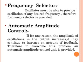  Frequency            Selector:-
                 Oscillator must be able to provide
    oscillation of any desired frequency , therefore
    frequency selector is provided.


    Automatic Amplitude
    Control:-
                 If for any reason, the amplitude of
    oscillations in the output increases,it may
    continue to increase on account of feedback.
    Therefore to overcome this problem an
    automatic amplitude control unit is provided.
 