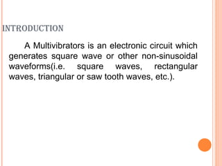 INTRODUCTION
    A Multivibrators is an electronic circuit which
 generates square wave or other non-sinusoidal
 waveforms(i.e. square waves, rectangular
 waves, triangular or saw tooth waves, etc.).
 