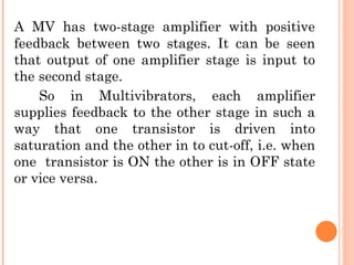 A MV has two-stage amplifier with positive
feedback between two stages. It can be seen
that output of one amplifier stage is input to
the second stage.
    So in Multivibrators, each amplifier
supplies feedback to the other stage in such a
way that one transistor is driven into
saturation and the other in to cut-off, i.e. when
one transistor is ON the other is in OFF state
or vice versa.
 