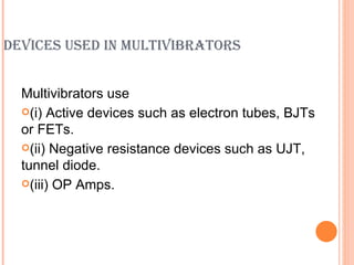 DEVICES USED IN MULTIVIBRATORS


  Multivibrators use
  (i) Active devices such as electron tubes, BJTs
  or FETs.
  (ii) Negative resistance devices such as UJT,
  tunnel diode.
  (iii) OP Amps.
 