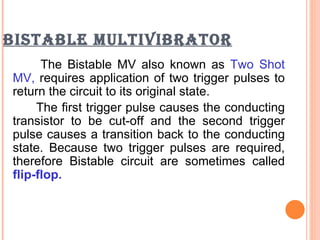 BISTABLE MULTIVIBRATOR
      The Bistable MV also known as Two Shot
MV, requires application of two trigger pulses to
return the circuit to its original state.
     The first trigger pulse causes the conducting
transistor to be cut-off and the second trigger
pulse causes a transition back to the conducting
state. Because two trigger pulses are required,
therefore Bistable circuit are sometimes called
flip-flop.
 