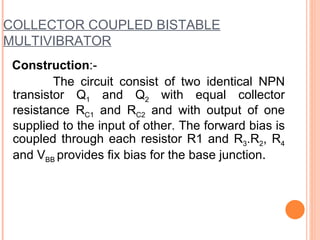 COLLECTOR COUPLED BISTABLE
MULTIVIBRATOR
 Construction:-
         The circuit consist of two identical NPN
 transistor Q1 and Q2 with equal collector
 resistance RC1 and RC2 and with output of one
 supplied to the input of other. The forward bias is
 coupled through each resistor R1 and R3.R2, R4
 and VBB provides fix bias for the base junction.
 
