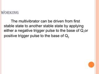 WORKING

     The multivibrator can be driven from first
 stable state to another stable state by applying
 either a negative trigger pulse to the base of Q1or
 positive trigger pulse to the base of Q2
 