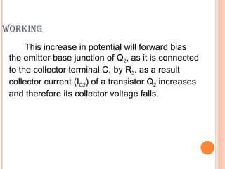 WORKING
      This increase in potential will forward bias
 the emitter base junction of Q2, as it is connected
 to the collector terminal C1 by R3. as a result
 collector current (IC2) of a transistor Q2 increases
 and therefore its collector voltage falls.
 