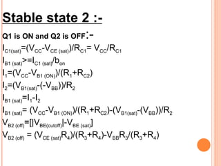 Stable state 2 :-
Q1 is ON and Q2 is OFF:-
IC1(sat)=(VCC-VCE (sat))/RC1= VCC/RC1
IB1 (sat)>=IC1 (sat)/bon
I1=(VCC-VB1 (ON))/(R1+RC2)
I2=(VB1(sat)-(-VBB))/R2
IB1 (sat)=I1-I2
IB1 (sat)= (VCC-VB1 (ON))/(R1+RC2)-(VB1(sat)-(VBB))/R2
VB2 (off)=[|VBE(cutoff)|-VBE (sat)]
VB2 (off) = (VCE (sat)R4)/(R3+R4)-VBBR3/(R3+R4)
 