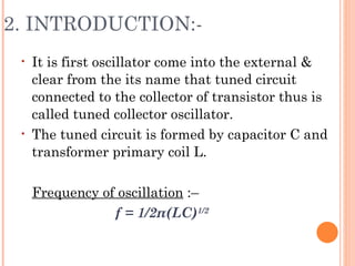 2. INTRODUCTION:-
 •   It is first oscillator come into the external &
     clear from the its name that tuned circuit
     connected to the collector of transistor thus is
     called tuned collector oscillator.
 •   The tuned circuit is formed by capacitor C and
     transformer primary coil L.

     Frequency of oscillation :–
                 f = 1/2π(LC)1/2
 