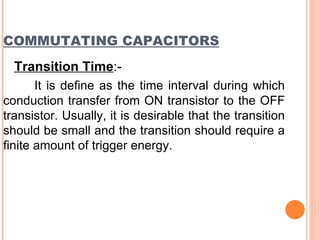 COMMUTATING CAPACITORS
  Transition Time:-
       It is define as the time interval during which
conduction transfer from ON transistor to the OFF
transistor. Usually, it is desirable that the transition
should be small and the transition should require a
finite amount of trigger energy.
 