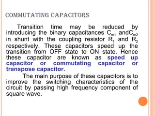 COMMUTATING CAPACITORS
     Transition time may be reduced by
introducing the binary capacitances Cm1 andCm2
in shunt with the coupling resistor R1 and R2
respectively. These capacitors speed up the
transition from OFF state to ON state. Hence
these capacitor are known as speed up
capacitor or commutating capacitor or
transpose capacitor.
       The main purpose of these capacitors is to
improve the switching characteristics of the
circuit by passing high frequency component of
square wave.
 