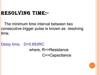 RESOLVING TIME:-

  The minimum time interval between two
consecutive trigger pulse is known as resolving
time.

Delay time, D=0.693RC
              where, R=>Resistance
                     C=>Capacitance
 