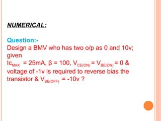 NUMERICAL:

Question:-
Design a BMV who has two o/p as 0 and 10v;
given
IcMAX = 25mA, β = 100, VCE(ON) = VBE(ON) = 0 &
voltage of -1v is required to reverse bias the
transistor & VBE(OFF) = -10v ?
 