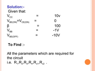 Solution:-
Given that:
VCC                =         10v
VBE(ON)=VCE(ON)   =          0
β                   =        100
VBB                =        -1V
VBE(OFF)           =       -10V

To Find :-

All the parameters which are required for
the circuit
i.e. R1,R2,R3,R4,Rc1,Rc2 .
 