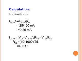 Calculation:
Q1 is off and Q2 is on:-



IB2 sat>=IC2 sat/βon
        =25/100 mA
        =0.25 mA

IC2 sat =(VCC-VCE sat)/RC2= VCC/RC2
    RC2 =(10*1000)/25
         =400 Ω
 